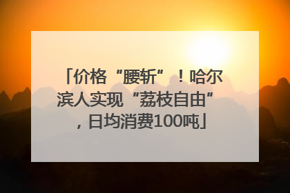 价格“腰斩”！哈尔滨人实现“荔枝自由”，日均消费100吨