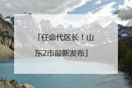 任命代区长！山东2市最新发布