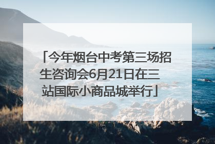 今年烟台中考第三场招生咨询会6月21日在三站国际小商品城举行