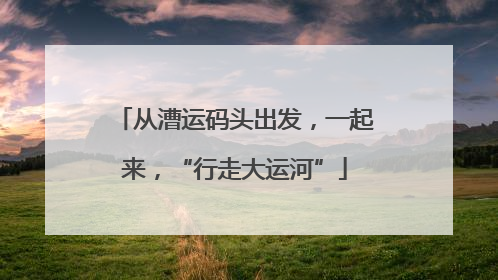 从漕运码头出发，一起来，“行走大运河”