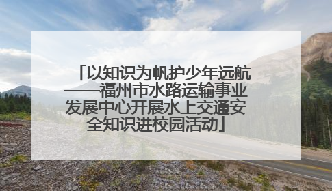 以知识为帆护少年远航——福州市水路运输事业发展中心开展水上交通安全知识进校园活动