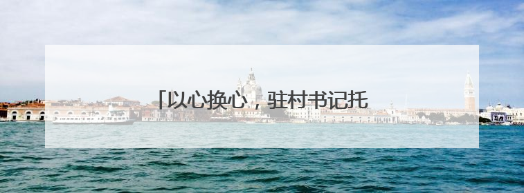 以心换心，驻村书记托起村民“稳稳的幸福”