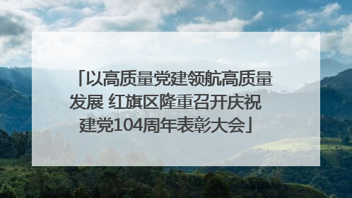 以高质量党建领航高质量发展 红旗区隆重召开庆祝建党104周年表彰大会