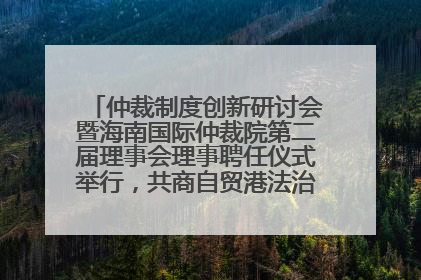仲裁制度创新研讨会暨海南国际仲裁院第二届理事会理事聘任仪式举行，共商自贸港法治建设新路径