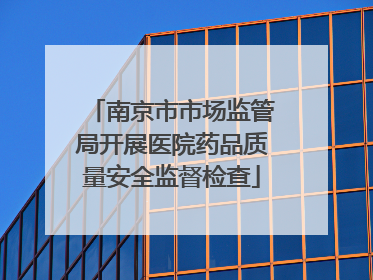 南京市市场监管局开展医院药品质量安全监督检查