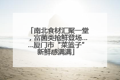 南北食材汇聚一堂，富菌类抢鲜登场……厦门市“菜篮子”新鲜感满满