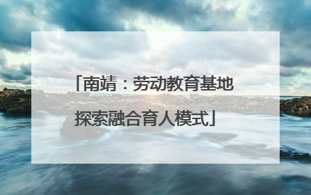 南靖：劳动教育基地探索融合育人模式