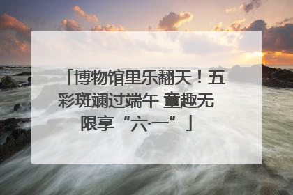 博物馆里乐翻天！五彩斑斓过端午 童趣无限享“六·一”