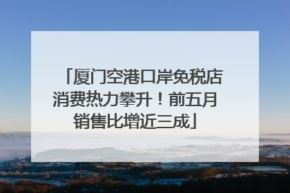 厦门空港口岸免税店消费热力攀升！前五月销售比增近三成