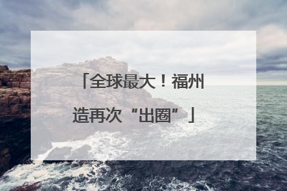 全球最大！福州造再次“出圈”