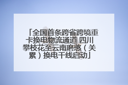 全国首条跨省跨境重卡换电物流通道 四川攀枝花至云南磨憨（关累）换电干线启动