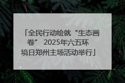 全民行动绘就“生态画卷” 2025年六五环境日郑州主场活动举行
