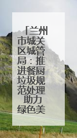 兰州市城关区城管局：推进餐厨垃圾规范处理 助力绿色美丽城市建设