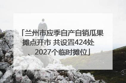 兰州市应季自产自销瓜果摊点开市 共设置424处、2027个临时摊位