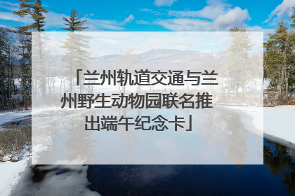 兰州轨道交通与兰州野生动物园联名推出端午纪念卡