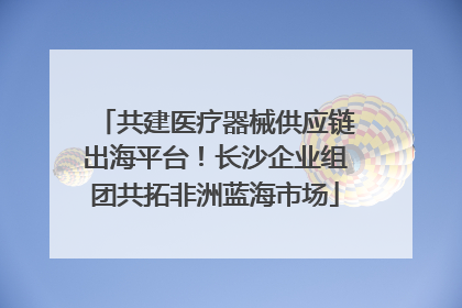 共建医疗器械供应链出海平台！长沙企业组团共拓非洲蓝海市场