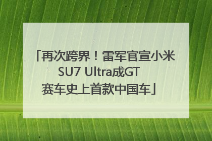 再次跨界！雷军官宣小米SU7 Ultra成GT赛车史上首款中国车
