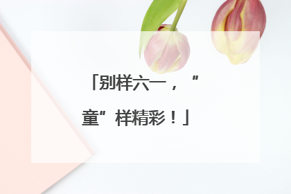 别样六一，“童”样精彩！