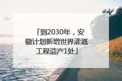 到2030年，安徽计划新增世界灌溉工程遗产1处
