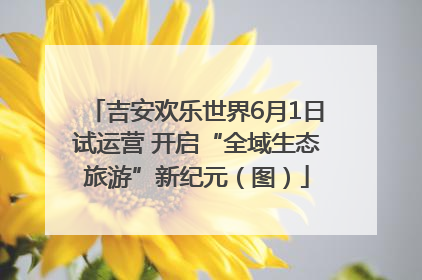 吉安欢乐世界6月1日试运营 开启“全域生态旅游”新纪元（图）