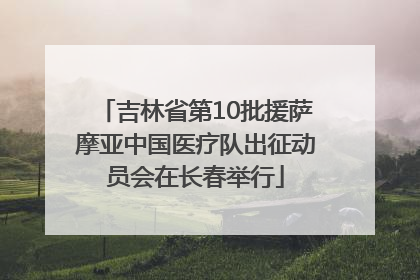 吉林省第10批援萨摩亚中国医疗队出征动员会在长春举行