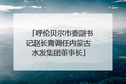 呼伦贝尔市委副书记赵长青调任内蒙古水发集团董事长