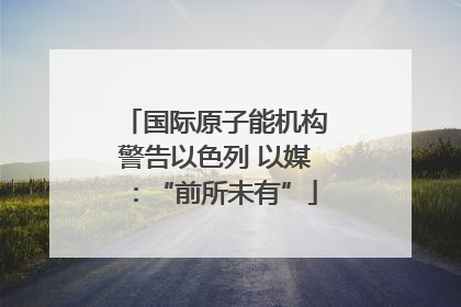国际原子能机构警告以色列 以媒：“前所未有”