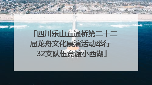 四川乐山五通桥第二十二届龙舟文化展演活动举行 32支队伍竞渡小西湖
