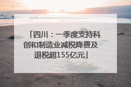 四川：一季度支持科创和制造业减税降费及退税超155亿元