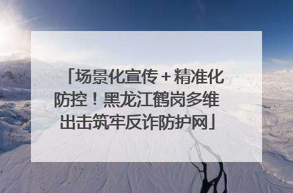 场景化宣传＋精准化防控！黑龙江鹤岗多维出击筑牢反诈防护网