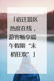 宿迁景区热度在线，游客畅享端午假期“末梢狂欢”