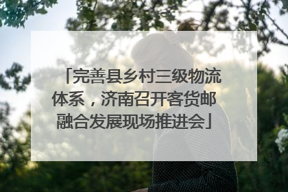 完善县乡村三级物流体系，济南召开客货邮融合发展现场推进会