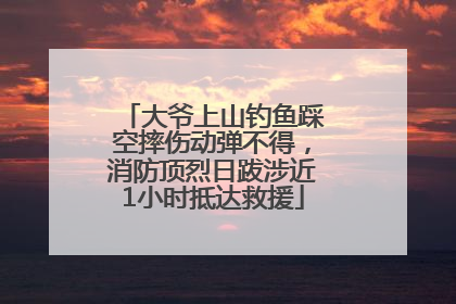 大爷上山钓鱼踩空摔伤动弹不得，消防顶烈日跋涉近1小时抵达救援