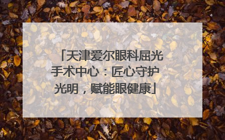 天津爱尔眼科屈光手术中心：匠心守护光明，赋能眼健康