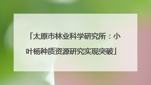 太原市林业科学研究所：小叶杨种质资源研究实现突破