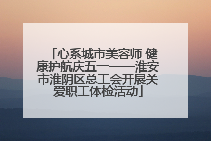 心系城市美容师 健康护航庆五一——淮安市淮阴区总工会开展关爱职工体检活动