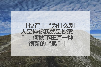 快评丨“为什么别人是撞衫我就是抄袭”，何秋亊在道一种很新的“歉”