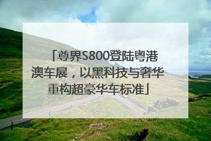 尊界S800登陆粤港澳车展，以黑科技与奢华重构超豪华车标准