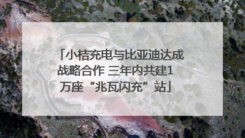 小桔充电与比亚迪达成战略合作 三年内共建1万座“兆瓦闪充”站