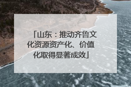 山东：推动齐鲁文化资源资产化、价值化取得显著成效