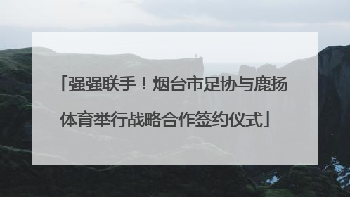 强强联手！烟台市足协与鹿扬体育举行战略合作签约仪式