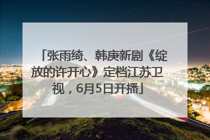 张雨绮、韩庚新剧《绽放的许开心》定档江苏卫视，6月5日开播