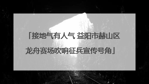 接地气有人气 益阳市赫山区龙舟赛场吹响征兵宣传号角
