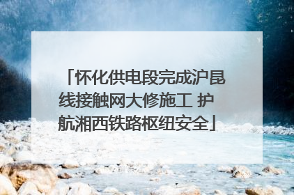 怀化供电段完成沪昆线接触网大修施工 护航湘西铁路枢纽安全