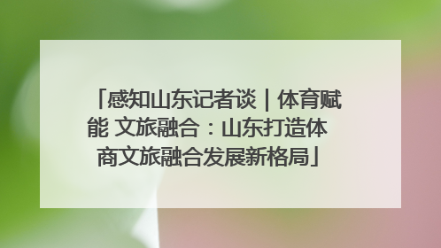 感知山东记者谈｜体育赋能 文旅融合：山东打造体商文旅融合发展新格局