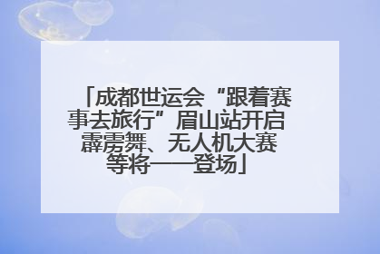成都世运会“跟着赛事去旅行”眉山站开启 霹雳舞、无人机大赛等将一一登场