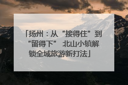 扬州：从“接得住”到“留得下” 北山小镇解锁全域旅游新打法