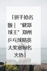 拼手抢名额｜“健郑球王”郑州乒乓球精英大奖赛报名火热
