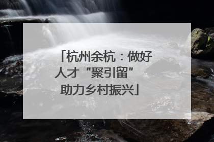 杭州余杭：做好人才“聚引留” 助力乡村振兴