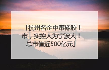 杭州名企中策橡胶上市，实控人为宁波人！总市值近500亿元